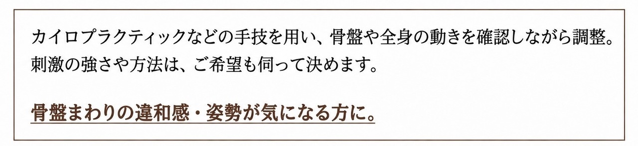カイロプラクティックなどの手技を用い、骨盤や全身の動きを確認しながら調整。刺激の強さや方法は、ご希望も伺って決めます。 骨盤まわりの違和感・姿勢が気になる方に。