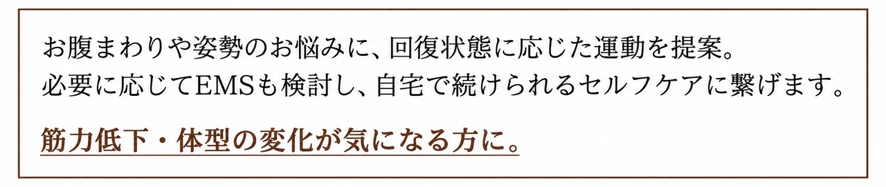 お腹まわりや姿勢のお悩みに、回復状態に応じた運動を提案。必要に応じてEMSも検討し、自宅で続けられるセルフケアに繋げます。 筋力低下・体型の変化が気になる方に。