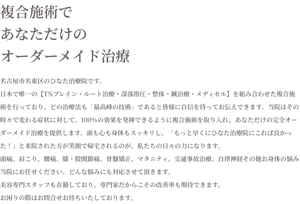 複合施術であなただけのオーダーメイド治療　名古屋市名東区のひなた治療院です。日本で唯一の【TNブレイン・ルート治療・深部指圧・整体・鍼治療・メディセル】を組み合わせた複合施術を行っており、どの治療法も「最高峰の技術」であると皆様に自信を持ってお伝えできます。当院はその時々で変わる症状に対して、100％の効果を発揮できるように複合施術を取り入れ、あなただけの完全オーダーメイド治療を提供します。頭も心も身体もスッキリし、「もっと早くひなた治療院にこれば良かった！」と来院された方が笑顔で帰宅されるのが、私たちの日々の力になります。頭痛、肩こり、腰痛、膝・股関節痛、骨盤矯正。マタニティ、交通事故治療、自律神経その他お身体の悩み、当院にお任せください。どんな悩みにも対応させていただきます。美容専門スタッフも在籍しており、専門家だからこその改善率も期待できます。お困りの際はお問合せお待ちいたしております。