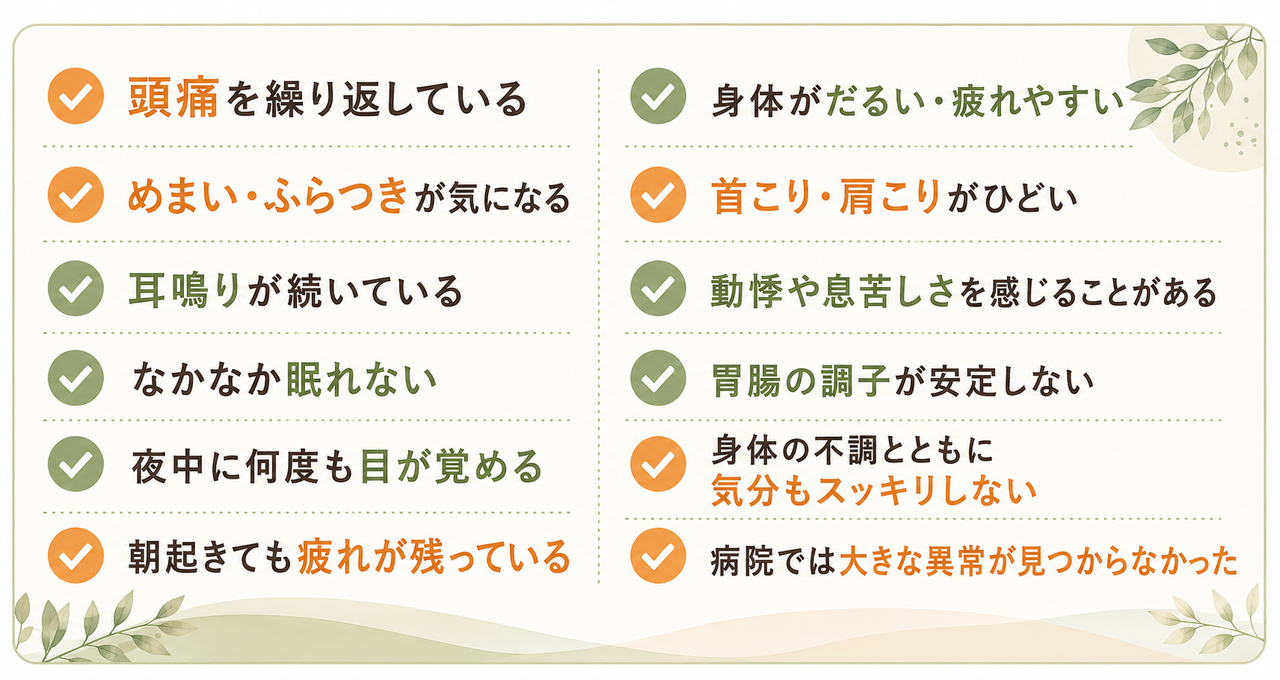 頭痛を繰り返している、 めまい・ふらつきが気になる、 耳鳴りが続いている、 なかなか眠れない、 夜中に何度も目が覚める、 朝起きても疲れが残っている、 身体がだるい・疲れやすい、 首こり・肩こりがひどい、 動悸や息苦しさを感じることがある、 胃腸の調子が安定しない、 身体の不調とともに気分もスッキリしない、 病院では大きな異常が見つからなかった