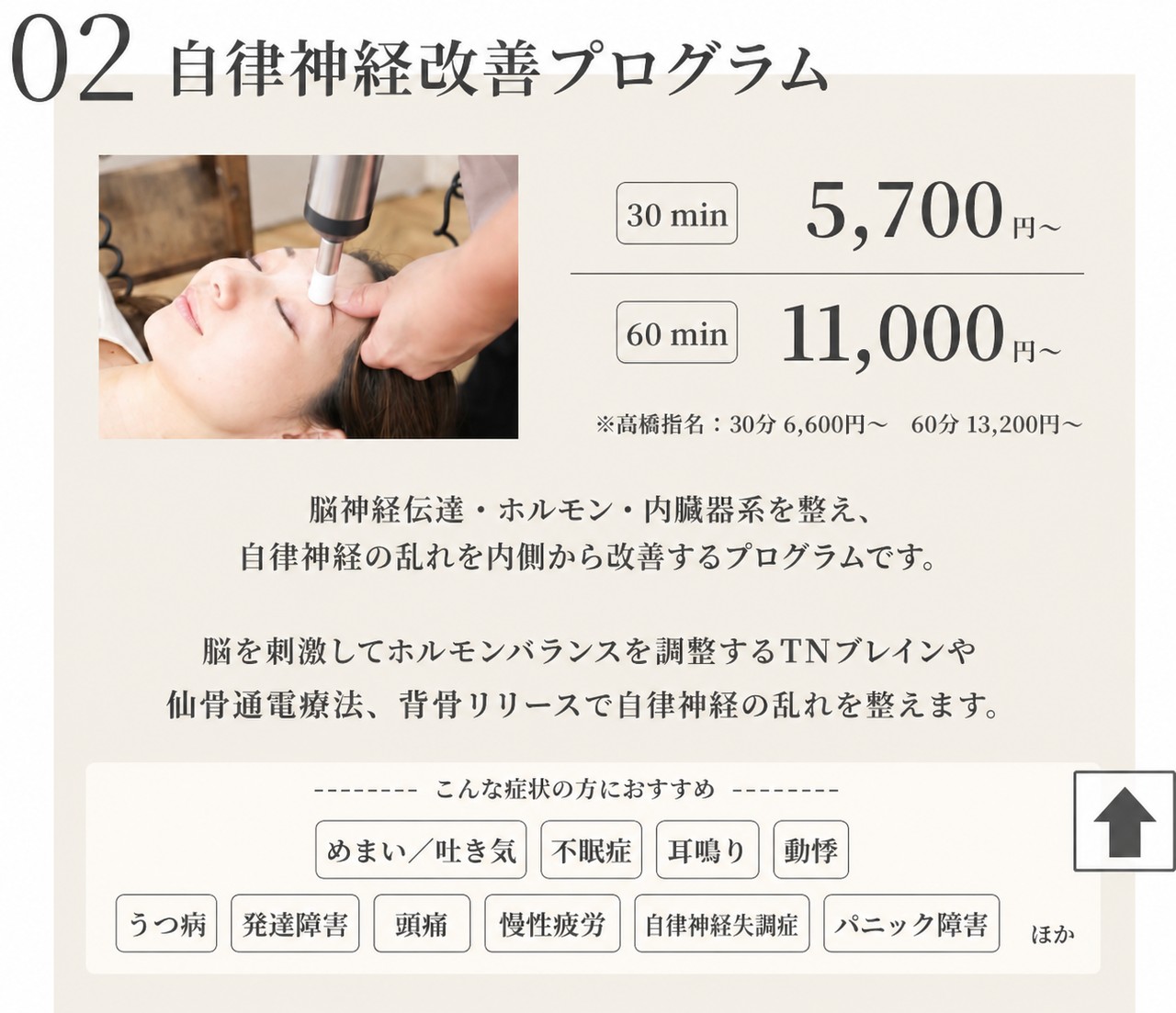 自律神経改善プログラム　30min 5700円/60min 11000円※高橋指名::30min 6600円/60min 13200円　脳神経伝達・ホルモン・内蔵器系を整え、自律神経の乱れを内側から改善するプログラムです。脳を刺激してホルモンバランスを調整するTNブレインや仙骨通電療法、背骨リリースで自律神経の乱れを整えます。　めまい・吐き気/不眠症/耳鳴り/動悸/うつ病/発達障害/起立性調節障害/自律神経失調症/パニック障害ほか