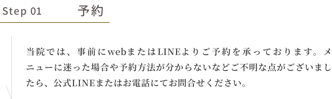 step01 予約　当院では事前にwebまたはLINEよりご予約を承っております。メニューに迷った場合や予約方法が分からないなどご不明な点がございましたら、公式LINEまたはお電話にてお問合せください