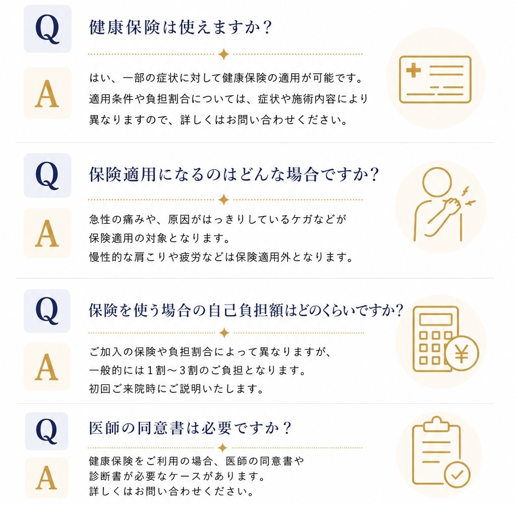 健康保険は使えますか？はい、一部の症状に対して健康保険の適応が可能です。適応条件や負担割合については、症状や施術内容により異なりますので、詳しくは受付にてご確認ください。保険適応になるのはどんな場合ですか？急性の痛みや、原因がはっきりしているケガなどが保険適用の対象となります。慢性的な肩こりや疲労などは保険適用外となります。保険を使う場合の自己負担額はどのくらいですか？ご加入の保険や負担割合によって異なりますが、一般的には1割～3割のご負担となります。初回ご来院時にご説明いたします。医師の同意書は必要ですか？健康保険をご利用の場合、医師の同意書や診断書が必要なケースがあります。詳しくはスタッフまでお問い合わせください。