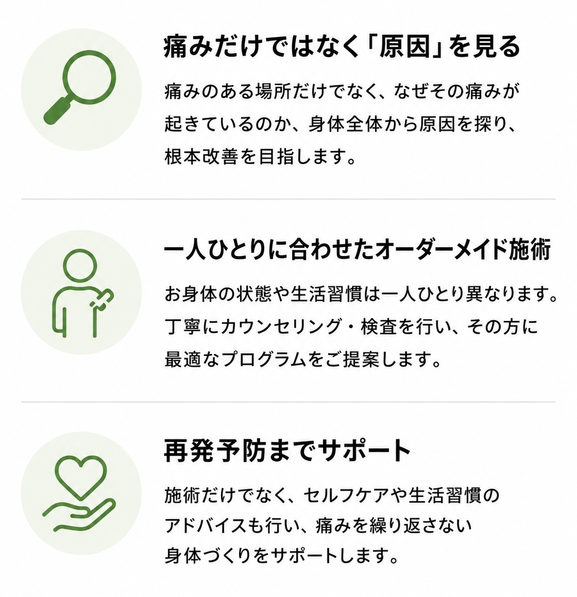 痛みだけでなく原因を見る。痛みのある場所だけでなく、なぜその痛みが起きているのか、身体全体から原因を探り根本改善を目指します。一人ひとりに合わせたオーダーメイド施術。お身体の状態や生活習慣は一人ひとり異なります。丁寧にカウンセリング・検査を行い最適なプログラムをご提案します。再発予防までサポート。施術だけでなく、セルフケアや生活習慣のアドバイスも行い痛みを繰り返さない身体づくりをサポートします。