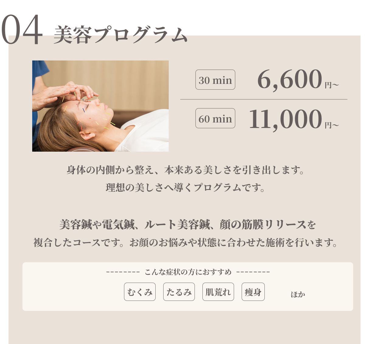 美容プログラム　30min6600円/60min11000円　身体の内側から整え、本来ある美しさを引き出します。美容鍼や電気鍼、ルート美容鍼、顔の筋膜リリースを複合したコースです。お顔のお悩みや状態に合わせた施術を行います。むくみ/たるみ/肌荒れ/痩身ほか