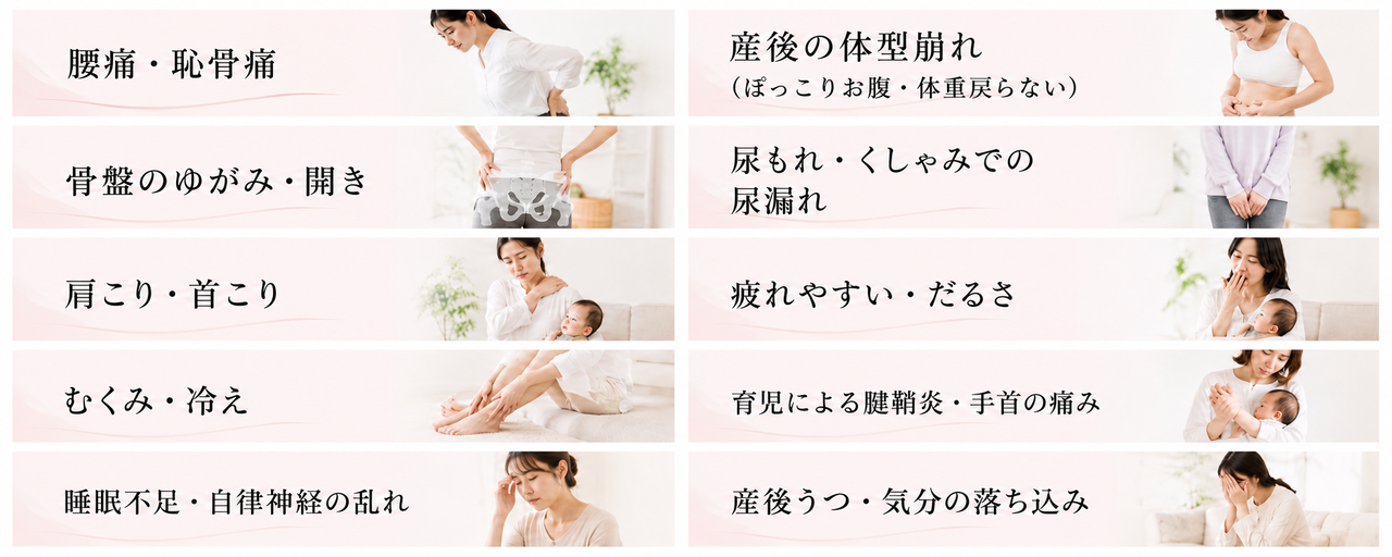 腰痛、恥骨痛、骨盤の歪み、骨盤の開き、肩こり、首こり、むくみ、冷え、睡眠不足、自律神経の乱れ、産後の体型崩れ、ぽっこりお腹、体重が戻らない、尿もれ、くしゃみでの尿もれ、疲れやすさ、だるさ、育児による腱鞘炎、手首の痛み、産後うつ、気分の落ち込み