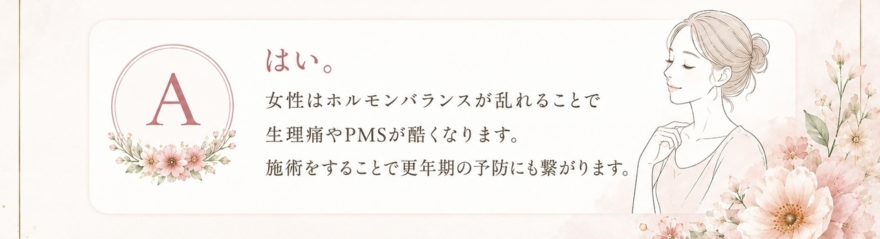 はい。女性はホルモンバランスが乱れることで生理痛やPMSがひどくなります。施術をすることで更年期の予防にも繋がります。