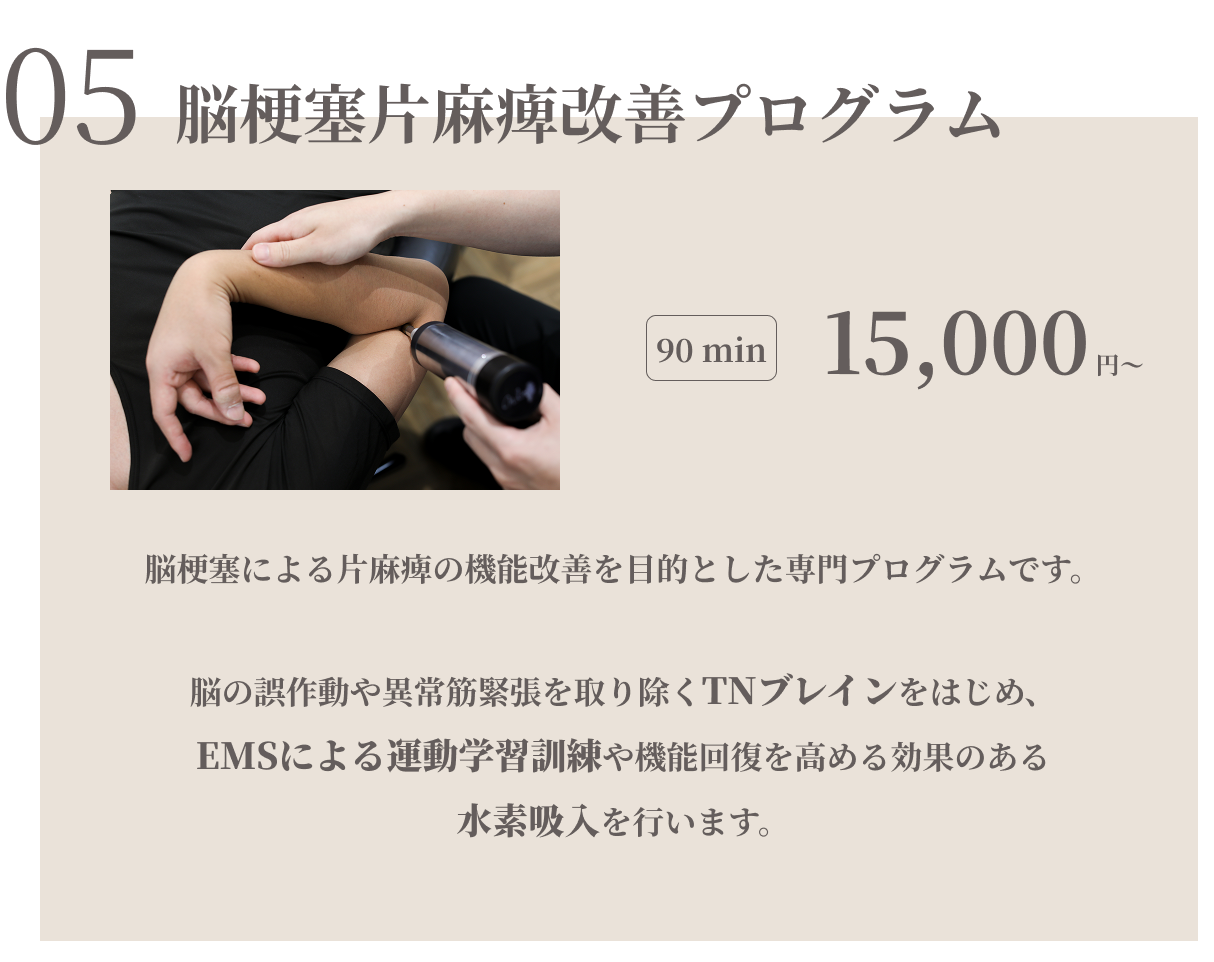 脳梗塞片麻痺改善プログラム　90min 15000円　脳梗塞による片麻痺の機能改善を目的とした専用プログラムです。脳の誤作動や異常筋緊張を取り除くTNブレインをはじめ、EMSによる運動学習訓練や機能回復を高める効果のある水素吸入を行います。