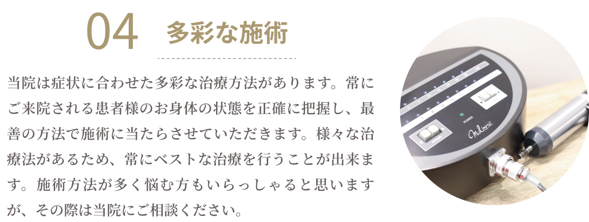 04多彩な施術　当院は症状に合わせた多彩な治療方法があります。常にご来院される患者様のお身体の状態を正確に把握し、最善の方法で施術に当たらせていただきます。様々な治療法があるため、常にベストな治療を行うことが出来ます。施術方法が多く悩む方もいらっしゃると思いますが、その際は当院にご相談ください。
