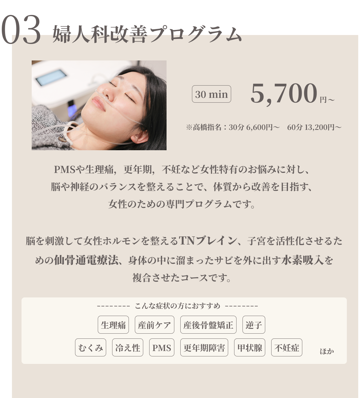婦人科改善プログラム　30min 5700円※高橋指名:30分6600円/60分13200円　PMSや生理痛，更年期，不妊など女性特有のお悩みに対し、脳や神経のバランスを整えることで、体質から改善を目指す、女性のための専門プログラムです。脳を刺激して女性ホルモンを整えるTNブレイン、始終を活性化させるための仙骨通電療法、身体に溜まったサビを外に出す水素吸入を複合させたコースです。生理痛/産前ケア/産後骨盤矯正/逆子/むくみ/冷え性/PMS/更年期障害/甲状腺/不妊症ほか