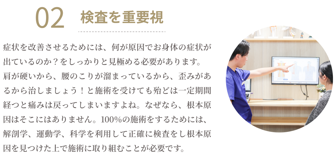 02検査を重要視　症状を改善させるためには、何が原因でお身体の症状が出ているのか？をしっかりと見極める必要があります。肩が硬いから、腰のこりが溜まっているから、歪みがあるから治しましょう！と施術を受けてもほとんどは一定期間経つと痛みは戻ってしまいますよね。なぜなら、根本原因はそこにはありません。100％の施術をするためには、解剖学、運動学、科学を利用して正確に検査をし根本原因を見つけた上で施術に取り組むことが必要です。