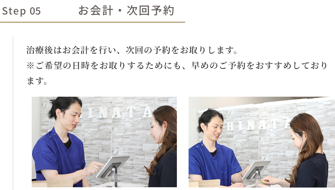 step05　お会計・次回予約　治療後はお会計を行い、次回の予約をお取りします。※ご希望の日時をお取りするためにも、早めのご予約をおすすめしております。