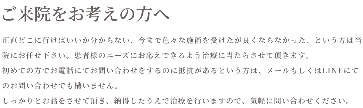 ご来院をお考えの方へ　正直どこに行けばいいか分からない、今まで色々な施術を受けたが良くならなかった、という方は当院にお任せください。患者様のニーズにお応えできるよう治療に当たらせて頂きます。初めての方でお電話にてお問合せをするのに抵抗がある方は、メールもしくはＬＩＮＥにてお問合せでも構いません。しっかりとお話をさせていただき、納得した上で治療を行いますので、気軽に問い合わせください。
