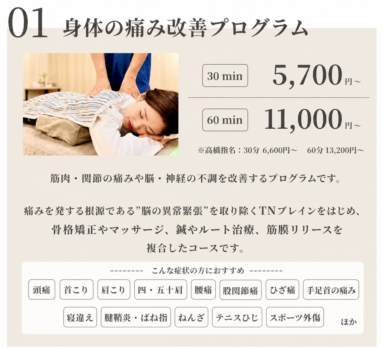 身体の痛み改善プログラム　30min 5700円/60min 11000円※高橋指名:30min 6600円/60min 13200円　筋肉・関節の痛みや脳・神経の不調を改善するプログラムです。痛みを発する根源である”脳の異常緊張”を取り除くTNブレインをはじめ、骨格矯正やマッサージ、鍼やルート治療、筋膜リリースを複合したコースです/頭痛/肩こり/四・五十肩/腰痛/股関節痛/ひざ痛/手足首の痛み/寝違え/腱鞘炎・ばね指/ねんざ/テニスひじ/スポーツ外傷ほか