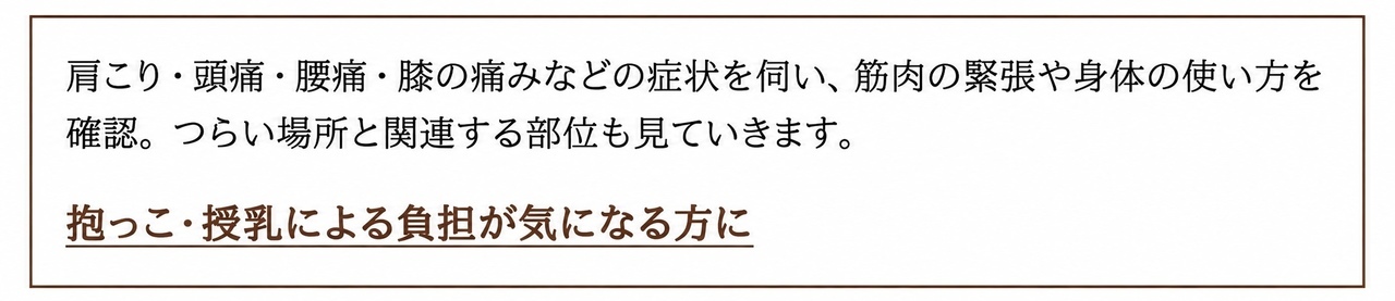 肩こり・頭痛・腰痛・膝の痛みなどの症状を伺い、筋肉の緊張や身体の使い方を確認。つらい場所と関連する部位も見ていきます。 抱っこ・授乳による負担が気になる方に