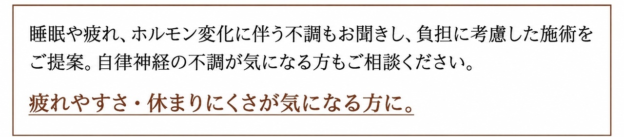 睡眠や疲れ、ホルモン変化に伴う不調もお聞きし、負担に考慮した施術をご提案。自律神経の不調が気になる方もご相談ください。 疲れやすさ・休まりにくさが気になる方に。