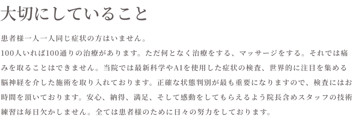 大切にしていること　患者様一人ひとり同じ症状の方はいません。100人いれば100通りの治療があります。ただ何となく治療をする、マッサージをする。それでは痛みを取ることはできません。当院では最新科学やAIを資料した症状の検査、世界的に注目を集める脳神経を介した施術を取り入れております。性格な状態判別が最も重要になりますので、検査にはお時間を頂戴しております。安心、納得、満足、そして感動をしてもらえるよう院長を含めスタッフの技術練習は毎日欠かしません。全ては患者様のために日々の努力をしております。
