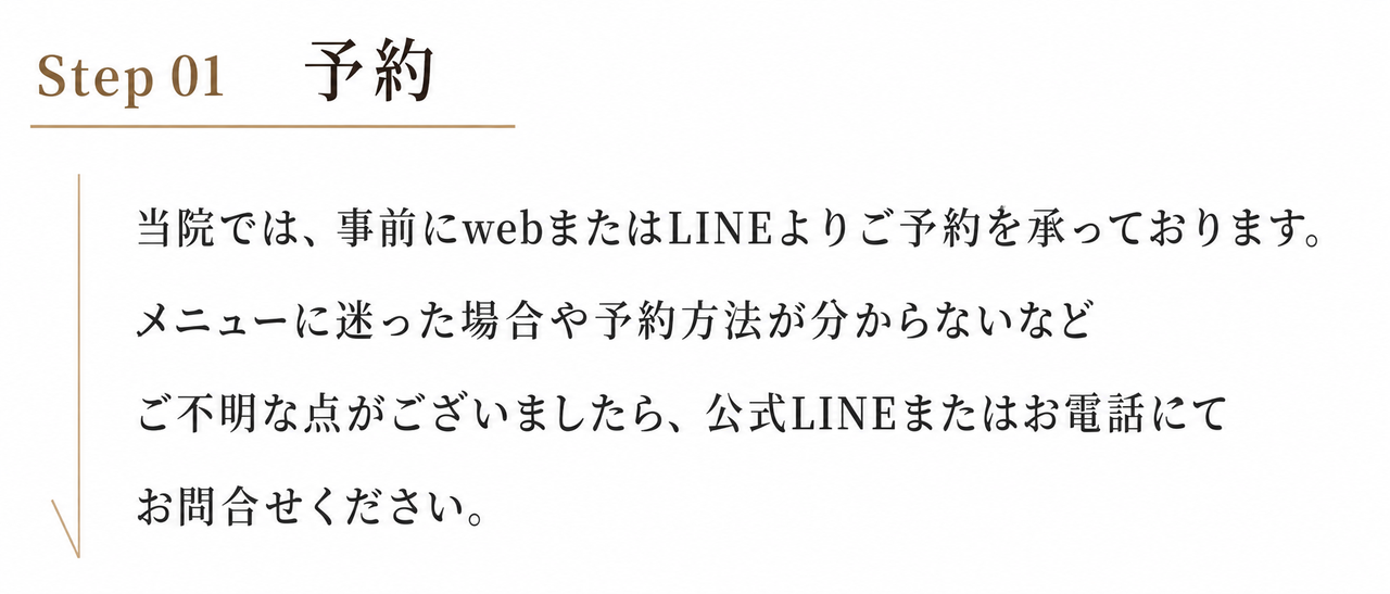 step01 予約　当院では事前にwebまたはLINEよりご予約を承っております。メニューに迷った場合や予約方法が分からないなどご不明な点がございましたら、公式LINEまたはお電話にてお問合せください