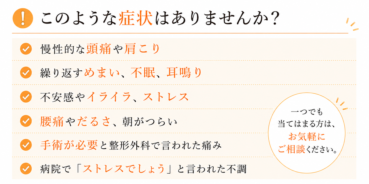 このような症状はありませんか。慢性的な頭痛や肩こり、繰り返すめまい、不眠、耳鳴り、不安感やイライラ、ストレス、腰痛やだるさ、朝がつらい、手術が必要と整形外科で言われた、病院でストレスでしょうと言われた不調