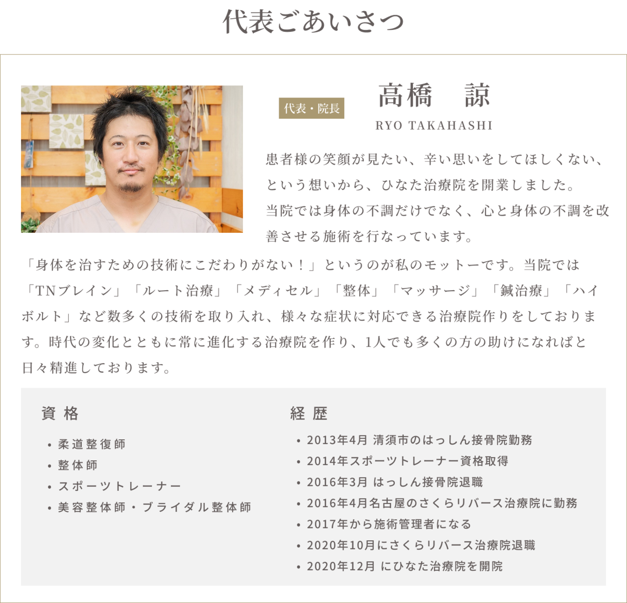 代表ごあいさつ　高橋諒RYOTAKAHASHI 患者様の笑顔が見たい、辛い思いをしてほしくない、という想いから、ひなた治療院を開業しました。当院では身体の不調だけでなく、心と身体の不調を改善させる施術を行っています。「身体を治すための技術にこだわりがない！」というのが私のモットーです。当院では「TNブレイン」「ルート治療」「メディセル」「整体」「マッサージ」「鍼治療」「ハイボルト」など数多くの技術を取り入れ、様々な症状に対応できる治療院作りをしております。時代の変化とともに常に進化する治療院を作り、一人でも多くの方の助けになればと日々精進しております。