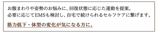 お腹まわりや姿勢のお悩みに、回復状態に応じた運動を提案。必要に応じてEMSも検討し、自宅で続けられるセルフケアに繋げます。 筋力低下・体型の変化が気になる方に。