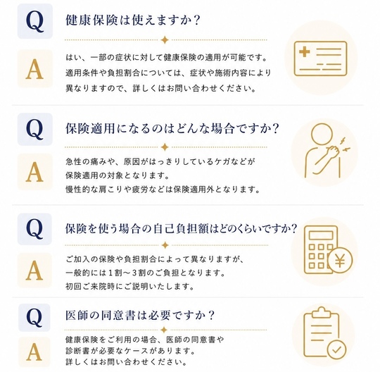 健康保険は使えますか？はい、一部の症状に対して健康保険の適応が可能です。適応条件や負担割合については、症状や施術内容により異なりますので、詳しくは受付にてご確認ください。保険適応になるのはどんな場合ですか？急性の痛みや、原因がはっきりしているケガなどが保険適用の対象となります。慢性的な肩こりや疲労などは保険適用外となります。保険を使う場合の自己負担額はどのくらいですか？ご加入の保険や負担割合によって異なりますが、一般的には1割～3割のご負担となります。初回ご来院時にご説明いたします。医師の同意書は必要ですか？健康保険をご利用の場合、医師の同意書や診断書が必要なケースがあります。詳しくはスタッフまでお問い合わせください。