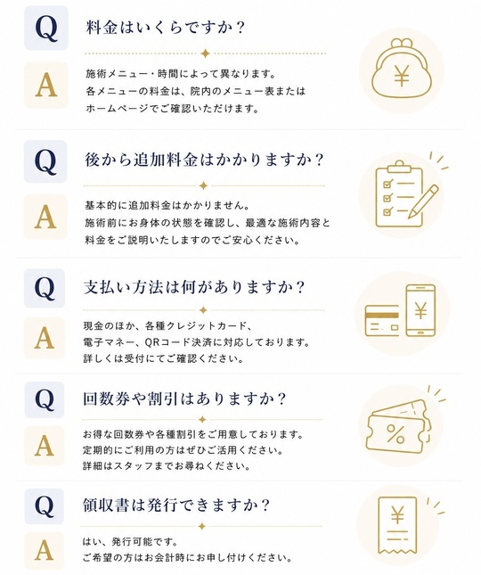 料金はいくらですか？施術メニュー・時間によって異なります。各メニューの料金は、院内メニュー表またはホームページでご確認いただけます。後から追加料金はかかりますか？基本的に追加料金はかかりません。施術前にお身体の状態を確認し、最適な施術内容と料金をご説明いたしますのでご安心ください。支払い方法は何がありますか？現金のほか、各種クレジットカード、電子マネー、QRコード決済に対応しております。詳しくは受付にご確認ください。回数券や割引はありますか？お得な回数券や各種割引をご用意しております。定期的にご利用の方はぜひご活用ください。詳細はスタッフまでお尋ねください。領収書は発行できますか？はい、発行可能です。ご希望の方はお会計時にお申し付けください。