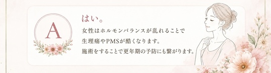 はい。女性はホルモンバランスが乱れることで生理痛やPMSがひどくなります。施術をすることで更年期の予防にも繋がります。