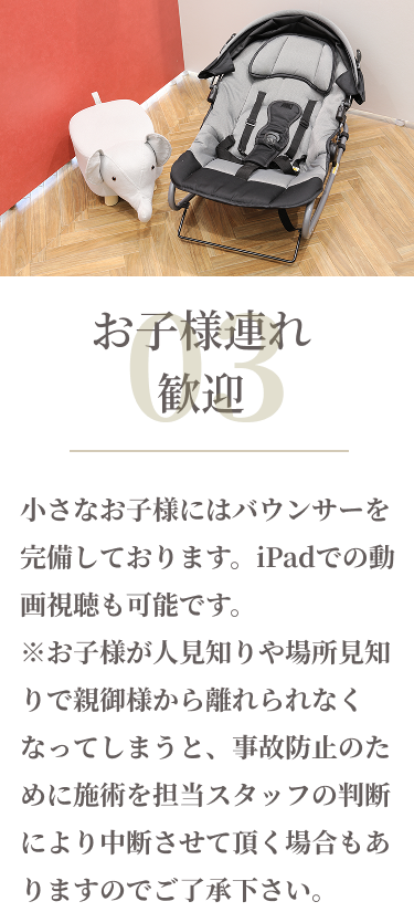 03お子様連れ歓迎　小さなお子様にはバウンサーを完備しております。iPadでの動画視聴も可能です。※お子様が人見知りや場所見知りで親御様から離れられなくなってしまうと、事故防止のために施術を担当スタッフの判断により中断させていただく場合もありますのでご了承ください。