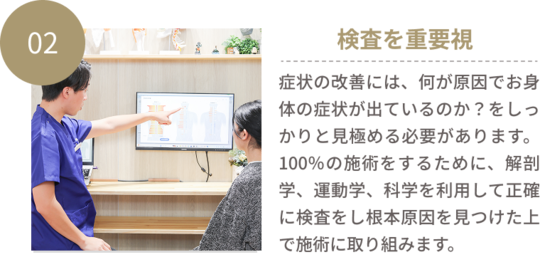 02検査を重要視　症状を改善させるためには、何が原因でお身体の症状が出ているのか？をしっかりと見極める必要があります。肩が硬いから、腰のこりが溜まっているから、歪みがあるから治しましょう！と施術を受けてもほとんどは一定期間経つと痛みは戻ってしまいますよね。なぜなら、根本原因はそこにはありません。100％の施術をするためには、解剖学、運動学、科学を利用して正確に検査をし根本原因を見つけた上で施術に取り組むことが必要です。