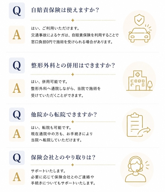 自賠責保険は使えますか？はい、ご利用いただけます。交通事故によるケガは、自賠責保険を利用することで窓口負担0円で施術を受けられる場合があります。整形外科との併用はできますか？はい、併用可能です。整形外科へ通院しながら、当院で施術を受けていただくことができます。他院から転院できますか？はい、転院も可能です。現在通院中の方も、お手続きにより当院へ転院していただけます。保険会社とのやり取りは？サポートいたします。必要に応じて保険会社とのご連絡や手続きについてもサポートいたします。