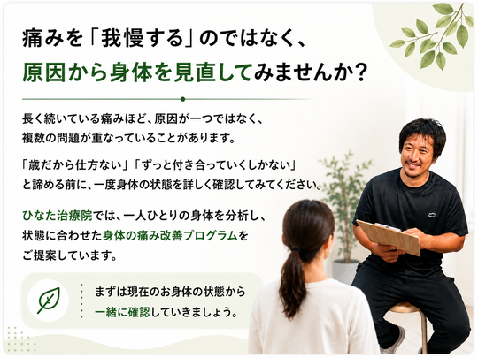 痛みを「我慢する」のではなく、原因から身体を見直してみませんか？長く続いている痛みほど、原因が一つではなく、複数の問題が重なっていることがあります。「歳だから仕方ない」「ずっと付き合っていくしかない」と諦める前に、一度身体の状態を詳しく確認してみてください。ひなた治療院では、一人ひとりの身体を分析し、状態に合わせた身体の痛み改善プログラムをご提案しています。まずは現在のお身体の状態から一緒に確認していきましょう。