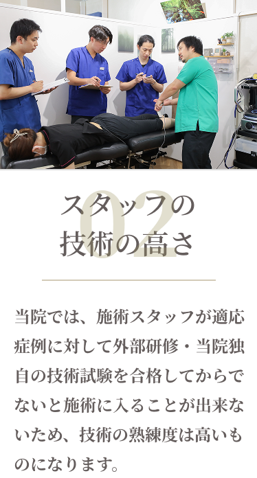 02スタッフの技術のたかさ　当院では、施術スタッフが適応症状にたいして外部研修・当院独自の技術試験を合格してからでないと施術に入ることが出来ないため、技術の熟練度は高いものになります。
