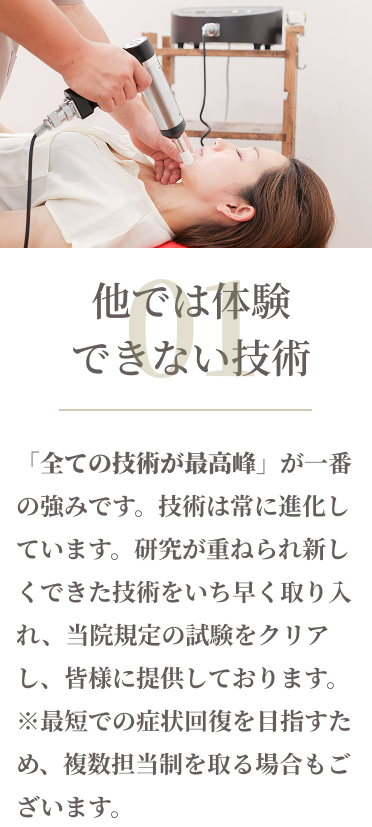 01他では体験できない技術　「全ての技術が最高峰」が一番の強みです。技術は常に進化しています。研究がかさねられ新しくできた技術をいち早く取り入れ、当院規定の試験をクリアし、皆様に提供しております。※最短での症状回復を目指すため、複数担当制を取る場合もございます。