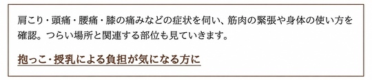 肩こり・頭痛・腰痛・膝の痛みなどの症状を伺い、筋肉の緊張や身体の使い方を確認。つらい場所と関連する部位も見ていきます。 抱っこ・授乳による負担が気になる方に