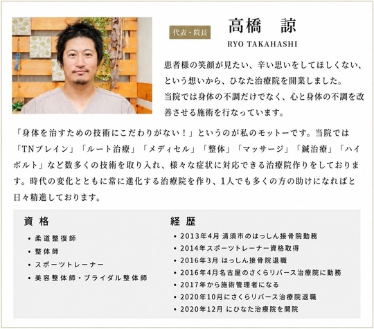 高橋諒RYOTAKAHASHI 患者様の笑顔が見たい、辛い思いをしてほしくない、という想いから、ひなた治療院を開業しました。当院では身体の不調だけでなく、心と身体の不調を改善させる施術を行っています。「身体を治すための技術にこだわりがない！」というのが私のモットーです。当院では「TNブレイン」「ルート治療」「メディセル」「整体」「マッサージ」「鍼治療」「ハイボルト」など数多くの技術を取り入れ、様々な症状に対応できる治療院作りをしております。時代の変化とともに常に進化する治療院を作り、一人でも多くの方の助けになればと日々精進しております。