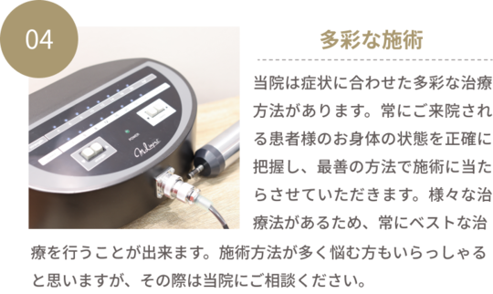 04多彩な施術　当院は症状に合わせた多彩な治療方法があります。常にご来院される患者様のお身体の状態を正確に把握し、最善の方法で施術に当たらせていただきます。様々な治療法があるため、常にベストな治療を行うことが出来ます。施術方法が多く悩む方もいらっしゃると思いますが、その際は当院にご相談ください。