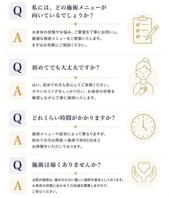私にはどの施術が向いてるのでしょうか？身体の状態やお悩み、ご要望を丁寧にお伺いし、最適な施術メニューをご提案いたします。まずはお気軽にご相談ください。初めてでも大丈夫ですか？はい、初めての方も安心してご来院ください。カウンセリングをしっかり行い、お身体の状態を確認しながら丁寧に施術いたします、どのくらい時間がかかりますか？施術メニューや症状によって異なりますが初めての方は問診＋施術で約６０分ほどお時間をいただいております。施術は痛くありませんか？当院の施術は痛みの少ない優しい施術を基本としております、お身体の状態に合わせて力加減を調整しますのでご安心ください