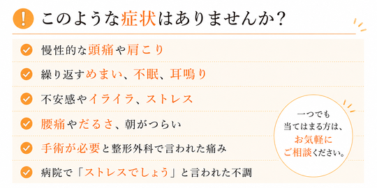このような症状はありませんか。慢性的な頭痛や肩こり、繰り返すめまい、不眠、耳鳴り、不安感やイライラ、ストレス、腰痛やだるさ、朝がつらい、手術が必要と整形外科で言われた、病院でストレスでしょうと言われた不調